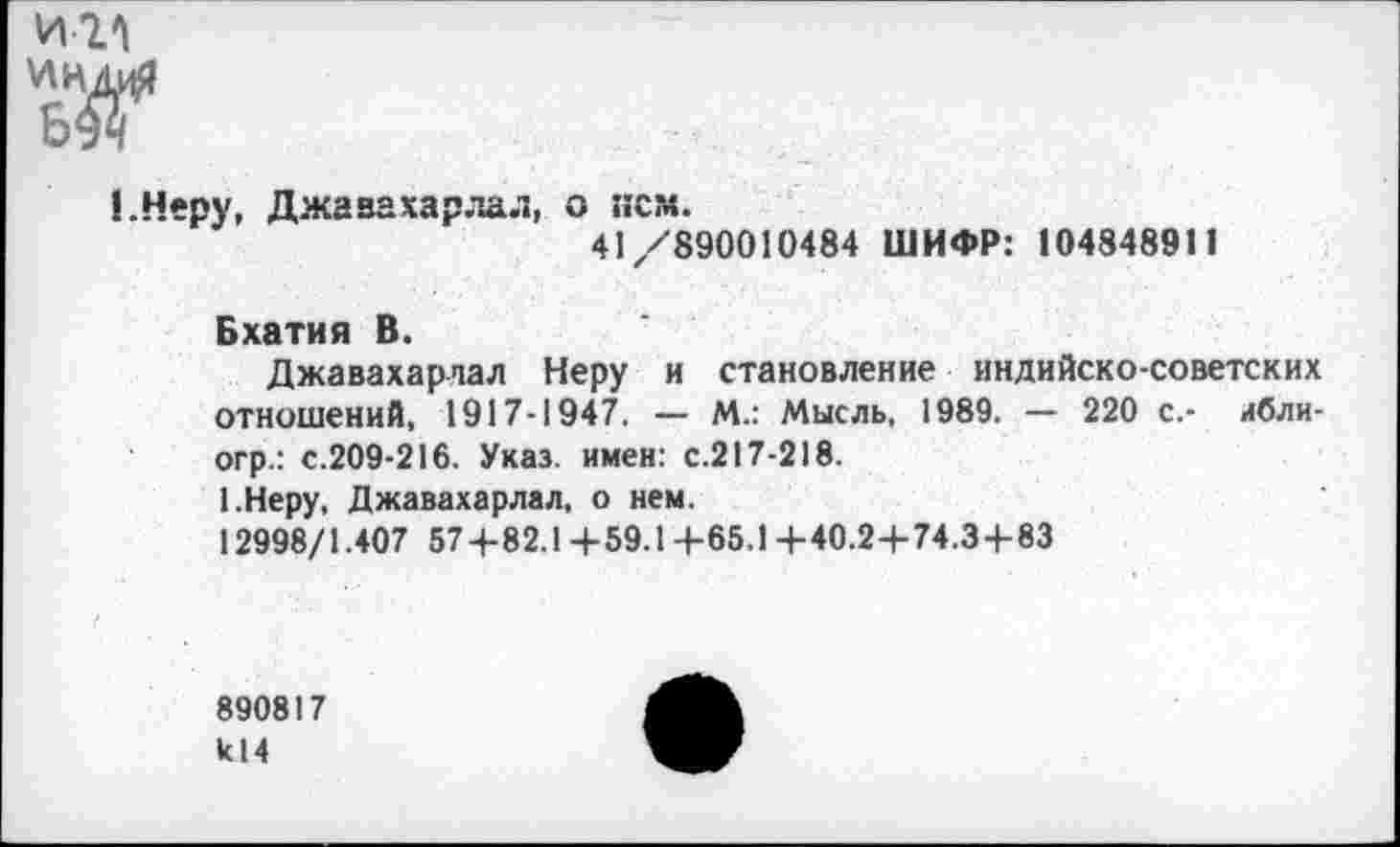 ﻿И1А
1.Неру, Джавахарлал, о нем.
41/890010484 ШИФР: 104848911
Бхатия В.
Джавахарлал Неру и становление индийско-советских отношений, 1917-1947. — М.: Мысль, 1989. — 220 с.- ибли-огр.: с.209-216. Указ, имен: с.217-218.
1.Неру, Джавахарлал, о нем.
12998/1.407 574-82.1 +59.1+65.1 +40.2+74.3 + 83
890817 к!4